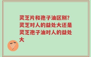 灵芝片和孢子油区别？灵芝对人的益处大还是灵芝孢子油对人的益处大
