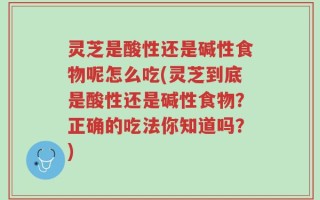 灵芝是酸性还是碱性食物呢怎么吃(灵芝到底是酸性还是碱性食物？正确的吃法你知道吗？)