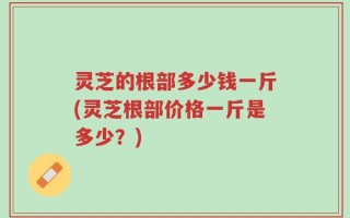 灵芝的根部多少钱一斤(灵芝根部价格一斤是多少？)