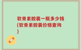 软骨素胶囊一瓶多少钱(软骨素胶囊价格查询)