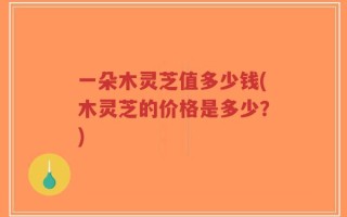 一朵木灵芝值多少钱(木灵芝的价格是多少？)