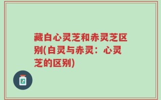 藏白心灵芝和赤灵芝区别(白灵与赤灵：心灵芝的区别)