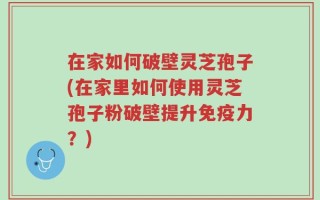 在家如何破壁灵芝孢子(在家里如何使用灵芝孢子粉破壁提升免疫力？)
