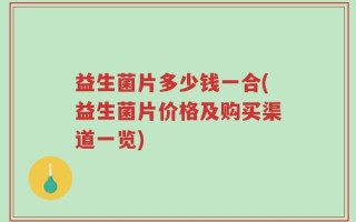 益生菌片多少钱一合(益生菌片价格及购买渠道一览)