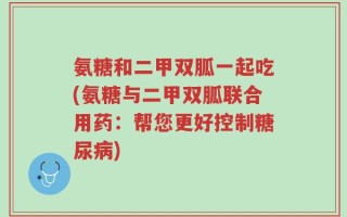 氨糖和二甲双胍一起吃(氨糖与二甲双胍联合用药：帮您更好控制糖尿病)
