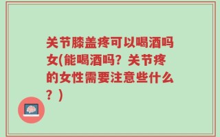 关节膝盖疼可以喝酒吗女(能喝酒吗？关节疼的女性需要注意些什么？)