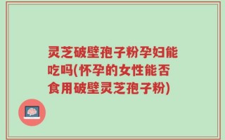 灵芝破壁孢子粉孕妇能吃吗(怀孕的女性能否食用破壁灵芝孢子粉)
