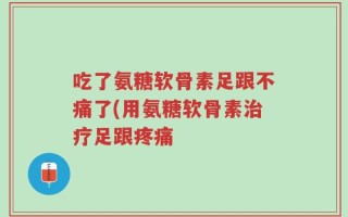 吃了氨糖软骨素足跟不痛了(用氨糖软骨素治疗足跟疼痛