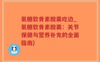 氨糖软骨素胶囊吃边_氨糖软骨素胶囊：关节保健与营养补充的全面指南)