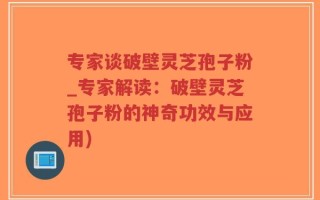 专家谈破壁灵芝孢子粉_专家解读：破壁灵芝孢子粉的神奇功效与应用)