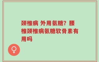 颈椎病 外用氨糖？腰椎颈椎病氨糖软骨素有用吗