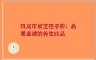 巩义市灵芝孢子粉：品质卓越的养生珍品