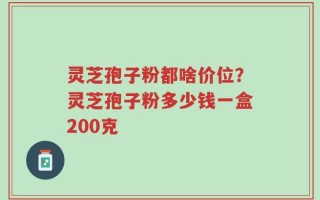 灵芝孢子粉都啥价位？灵芝孢子粉多少钱一盒200克
