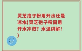 灵芝孢子粉用开水还是凉水(灵芝孢子粉需用开水冲泡？水温讲解！)