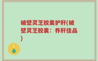 破壁灵芝胶囊护肝(破壁灵芝胶囊：养肝佳品)