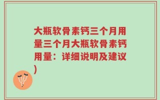 大瓶软骨素钙三个月用量三个月大瓶软骨素钙用量：详细说明及建议)