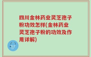 四川金林药业灵芝孢子粉功效怎样(金林药业灵芝孢子粉的功效及作用详解)