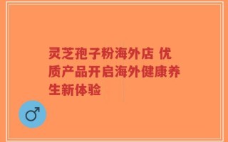 灵芝孢子粉海外店 优质产品开启海外健康养生新体验