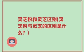 灵芝粉和灵芝区别(灵芝粉与灵芝的区别是什么？)