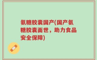 氨糖胶囊国产(国产氨糖胶囊面世，助力食品安全保障)