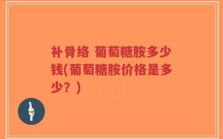 补骨络 葡萄糖胺多少钱(葡萄糖胺价格是多少？)