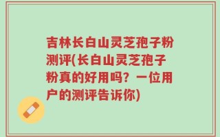 吉林长白山灵芝孢子粉测评(长白山灵芝孢子粉真的好用吗？一位用户的测评告诉你)