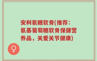 安利氨糖软骨(推荐：氨基葡萄糖软骨保健营养品，关爱关节健康)