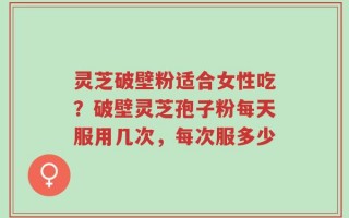 灵芝破壁粉适合女性吃？破壁灵芝孢子粉每天服用几次，每次服多少