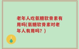 老年人吃氨糖软骨素有用吗(氨糖软骨素对老年人有用吗？)