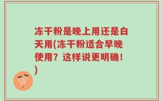 冻干粉是晚上用还是白天用(冻干粉适合早晚使用？这样说更明确！)