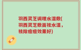 羽西灵芝调理水湿敷(羽西灵芝敷面祛水湿，祛除痘痘效果好)