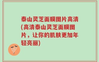 泰山灵芝面膜图片高清(高清泰山灵芝面膜图片，让你的肌肤更加年轻亮丽)