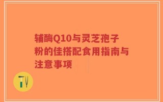 辅酶Q10与灵芝孢子粉的佳搭配食用指南与注意事项