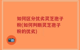如何区分优劣灵芝孢子粉(如何判断灵芝孢子粉的优劣)