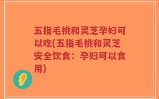 五指毛桃和灵芝孕妇可以吃(五指毛桃和灵芝安全饮食：孕妇可以食用)