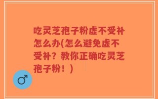 吃灵芝孢子粉虚不受补怎么办(怎么避免虚不受补？教你正确吃灵芝孢子粉！)