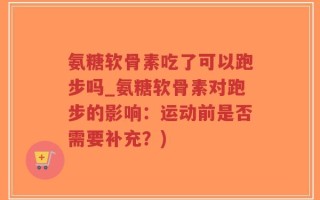 氨糖软骨素吃了可以跑步吗_氨糖软骨素对跑步的影响：运动前是否需要补充？)