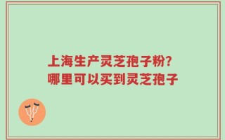 上海生产灵芝孢子粉？哪里可以买到灵芝孢子