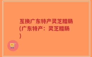互换广东特产灵芝腊肠(广东特产：灵芝腊肠)