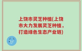 上饶市灵芝种植(上饶市大力发展灵芝种植，打造绿色生态产业链)
