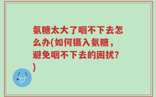 氨糖太大了咽不下去怎么办(如何摄入氨糖，避免咽不下去的困扰？)