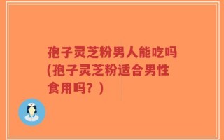 孢子灵芝粉男人能吃吗(孢子灵芝粉适合男性食用吗？)