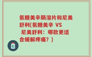氨糖美辛肠溶片和尼美舒利(氨糖美辛 VS 尼美舒利：哪款更适合缓解疼痛？)