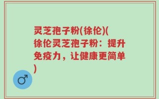 灵芝孢子粉(徐伦)(徐伦灵芝孢子粉：提升免疫力，让健康更简单)