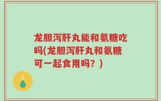 龙胆泻肝丸能和氨糖吃吗(龙胆泻肝丸和氨糖可一起食用吗？)
