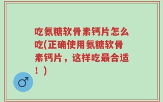 吃氨糖软骨素钙片怎么吃(正确使用氨糖软骨素钙片，这样吃最合适！)