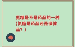 氨糖是不是药品的一种(氨糖是药品还是保健品？)