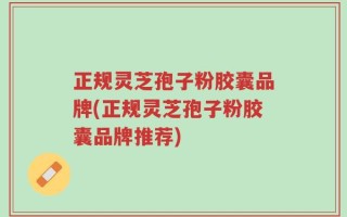 正规灵芝孢子粉胶囊品牌(正规灵芝孢子粉胶囊品牌推荐)