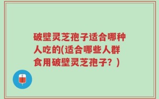 破壁灵芝孢子适合哪种人吃的(适合哪些人群食用破壁灵芝孢子？)