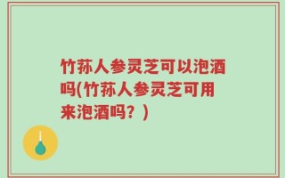 竹荪人参灵芝可以泡酒吗(竹荪人参灵芝可用来泡酒吗？)